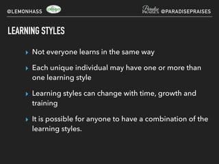 LEARNING STYLES
▸ Not everyone learns in the same way
▸ Each unique individual may have one or more than
one learning style
▸ Learning styles can change with time, growth and
training
▸ It is possible for anyone to have a combination of the
learning styles.
@LEMONHASS @PARADISEPRAISES
 