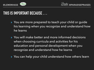 THIS IS IMPORTANT BECAUSE . . .
▸ You are more prepared to teach your child or guide
his learning when you recognize and understand how
he learns
▸ You will make better and more informed decisions
when choosing curricula and activities for his
education and personal development when you
recognize and understand how he learns
▸ You can help your child understand how others learn
@LEMONHASS @PARADISEPRAISES
 