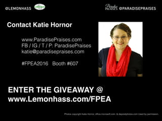 www.ParadisePraises.com
FB / IG / T / P: ParadisePraises
katie@paradisepraises.com
#FPEA2016 Booth #607
Photos copyright Katie Hornor, ofﬁce.microsoft.com. & depositphotos.com Used by permission.
@LEMONHASS @PARADISEPRAISES
Contact Katie Hornor
ENTER THE GIVEAWAY @
www.Lemonhass.com/FPEA
 