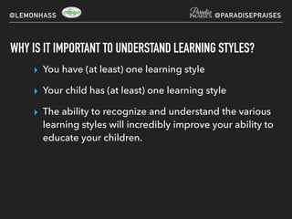 WHY IS IT IMPORTANT TO UNDERSTAND LEARNING STYLES?
▸ You have (at least) one learning style
▸ Your child has (at least) one learning style
▸ The ability to recognize and understand the various
learning styles will incredibly improve your ability to
educate your children.
@LEMONHASS @PARADISEPRAISES
 