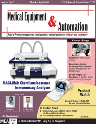 Vol. 4 No.3 March - April 2011 <125/Annual Subscription <750
Me~irnl Equipment
AutomationIndia's Premium magazine on the diagnostic, medical equipment industry and technology
Product
Watch
Medical Imaging Taps
New Levels of Graphics Display
and Processing Technologies
Sonography: A Blessing or
a Curse
Demystifying Medical
Technology Venture Funding:
Strategy and Options for the
Entrepreneurs
Scientech Medicare's Caddo 11B-
Porlable Ultrasound Machine
In Product News
>Schiller India launches MEOILOG HOLTER RANGE
with Advanced Oetection Modes
>FONT: Fiber Optic Neonatal Transilluminator
MAGLUMI: ChemiLuminescence
Immunoassay AnalYler
 