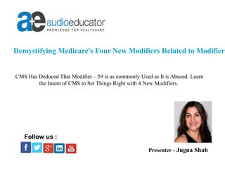 Demystifying Medicare's Four New Modifiers Related to Modifier -
CMS Has Deduced That Modifier – 59 is as commonly Used as It is Abused. Learn
the Intent of CMS to Set Things Right with 4 New Modifiers.
Presenter - Jugna Shah
Follow us :
 
