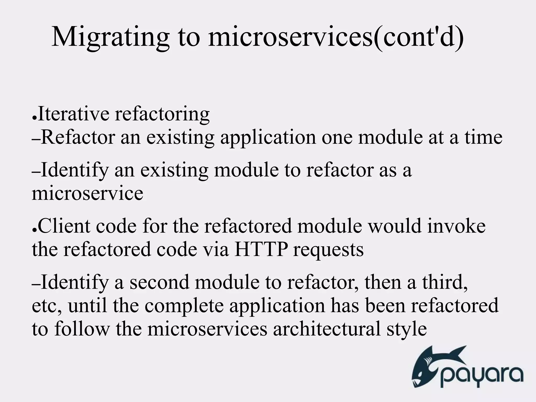 Migrating to microservices(cont'd)
●Iterative refactoring
–Refactor an existing application one module at a time
–Identify an existing module to refactor as a
microservice
●Client code for the refactored module would invoke
the refactored code via HTTP requests
–Identify a second module to refactor, then a third,
etc, until the complete application has been refactored
to follow the microservices architectural style
 