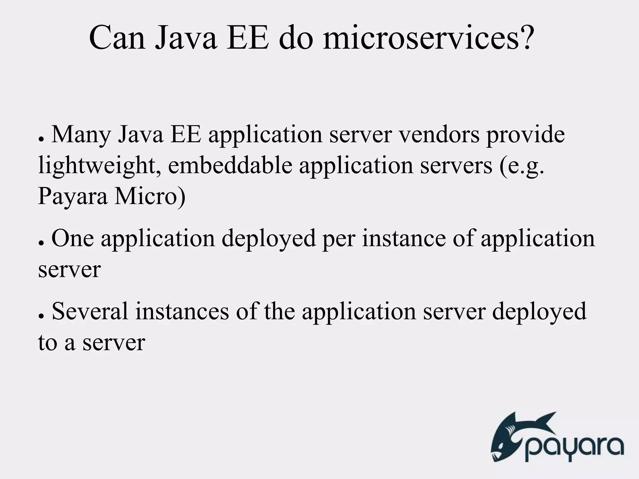 Can Java EE do microservices?
● Many Java EE application server vendors provide
lightweight, embeddable application servers (e.g.
Payara Micro)
● One application deployed per instance of application
server
● Several instances of the application server deployed
to a server
 