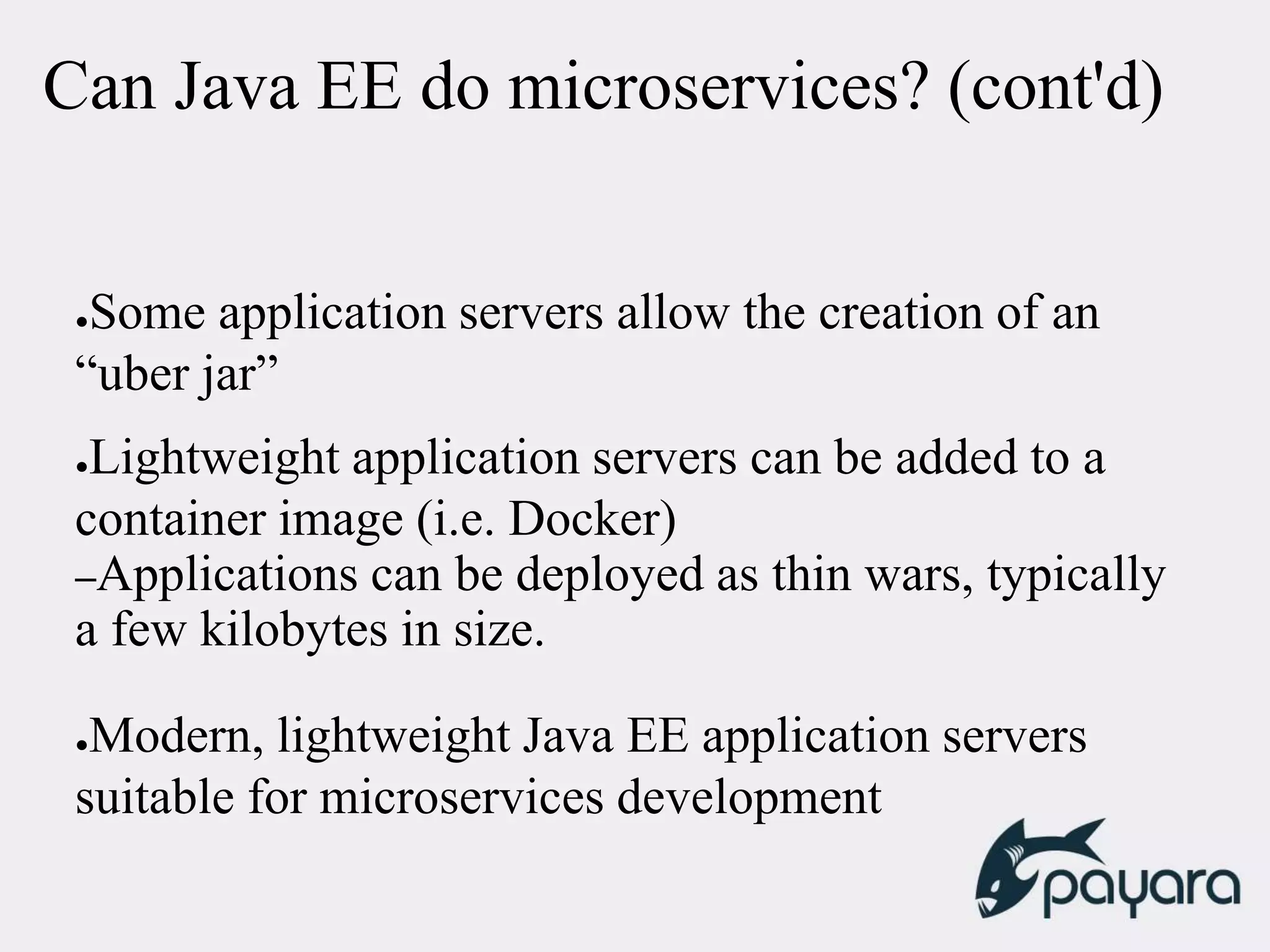 Can Java EE do microservices? (cont'd)
●Some application servers allow the creation of an
“uber jar”
●Lightweight application servers can be added to a
container image (i.e. Docker)
–Applications can be deployed as thin wars, typically
a few kilobytes in size.
●Modern, lightweight Java EE application servers
suitable for microservices development
 