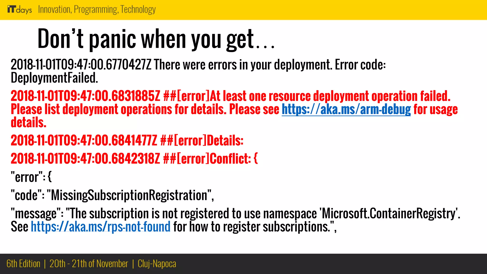 Don’t panic when you get…
2018-11-01T09:47:00.6770427Z There were errors in your deployment. Error code:
DeploymentFailed.
2018-11-01T09:47:00.6831885Z ##[error]At least one resource deployment operation failed.
Please list deployment operations for details. Please see https://aka.ms/arm-debug for usage
details.
2018-11-01T09:47:00.6841477Z ##[error]Details:
2018-11-01T09:47:00.6842318Z ##[error]Conflict: {
"error": {
"code": "MissingSubscriptionRegistration",
"message": "The subscription is not registered to use namespace 'Microsoft.ContainerRegistry'.
See https://aka.ms/rps-not-found for how to register subscriptions.",
 