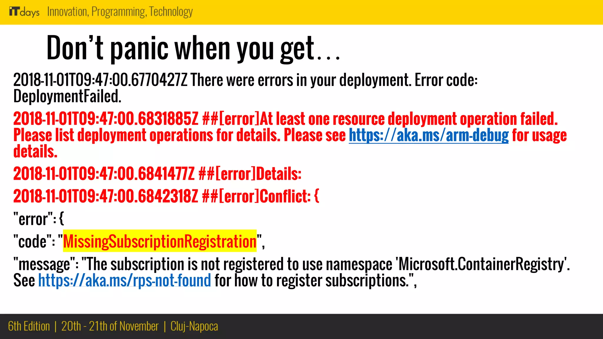 Don’t panic when you get…
2018-11-01T09:47:00.6770427Z There were errors in your deployment. Error code:
DeploymentFailed.
2018-11-01T09:47:00.6831885Z ##[error]At least one resource deployment operation failed.
Please list deployment operations for details. Please see https://aka.ms/arm-debug for usage
details.
2018-11-01T09:47:00.6841477Z ##[error]Details:
2018-11-01T09:47:00.6842318Z ##[error]Conflict: {
"error": {
"code": "MissingSubscriptionRegistration",
"message": "The subscription is not registered to use namespace 'Microsoft.ContainerRegistry'.
See https://aka.ms/rps-not-found for how to register subscriptions.",
 