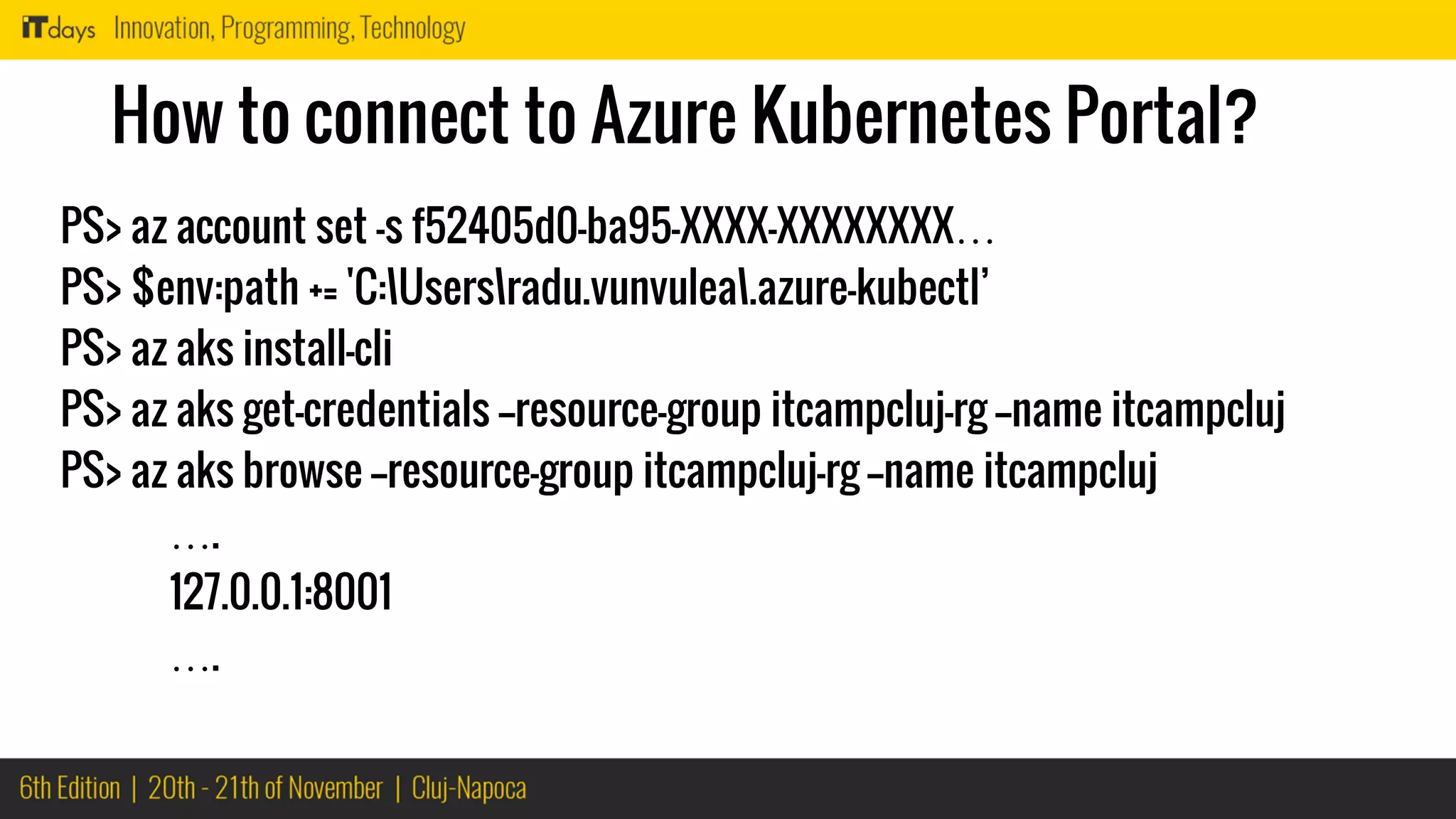 How to connect to Azure Kubernetes Portal?
PS> az account set -s f52405d0-ba95-XXXX-XXXXXXXX…
PS> $env:path += 'C:Usersradu.vunvulea.azure-kubectl’
PS> az aks install-cli
PS> az aks get-credentials --resource-group itcampcluj-rg --name itcampcluj
PS> az aks browse --resource-group itcampcluj-rg --name itcampcluj
….
127.0.0.1:8001
….
 