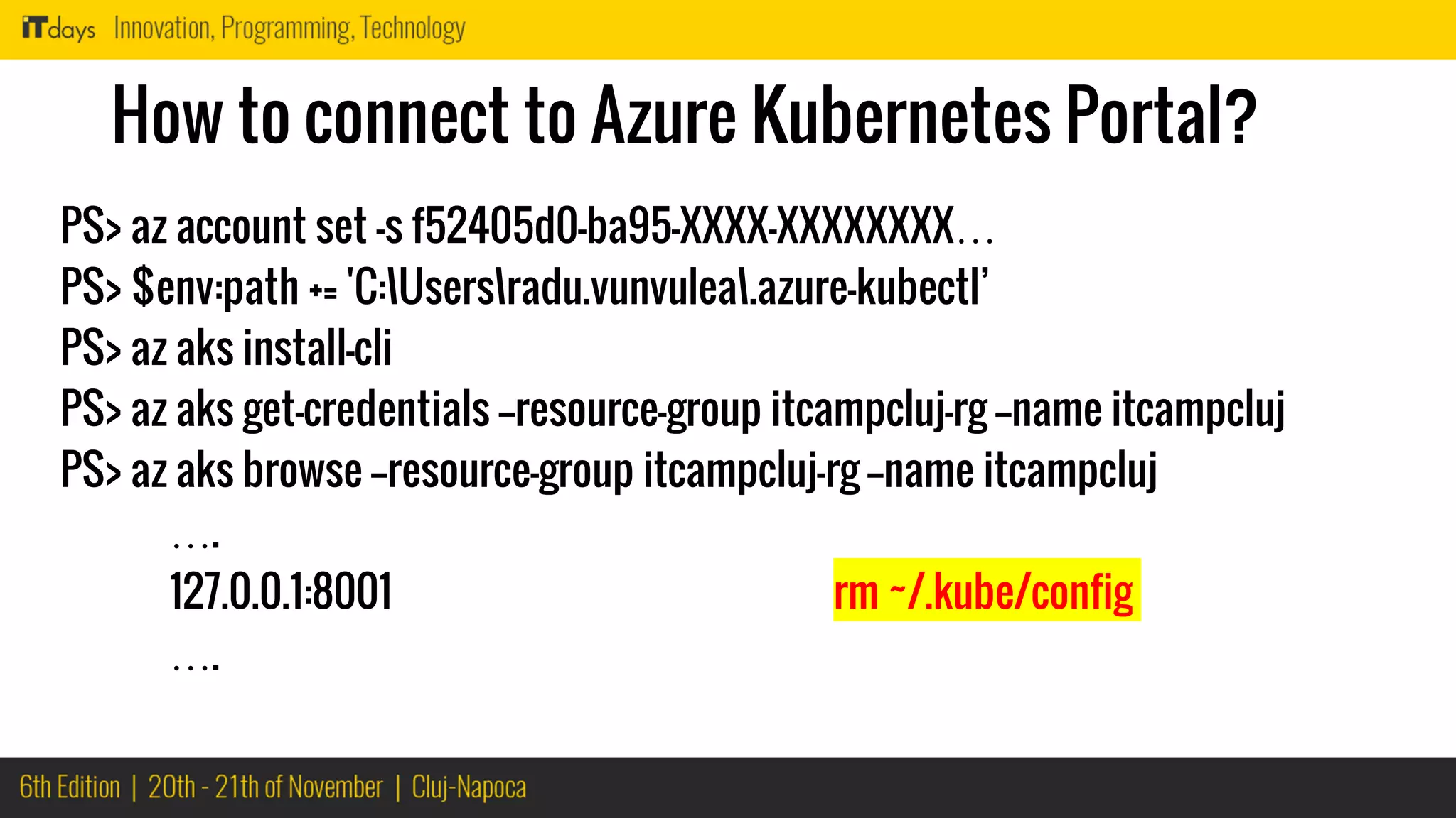 How to connect to Azure Kubernetes Portal?
PS> az account set -s f52405d0-ba95-XXXX-XXXXXXXX…
PS> $env:path += 'C:Usersradu.vunvulea.azure-kubectl’
PS> az aks install-cli
PS> az aks get-credentials --resource-group itcampcluj-rg --name itcampcluj
PS> az aks browse --resource-group itcampcluj-rg --name itcampcluj
….
127.0.0.1:8001 rm ~/.kube/config
….
 