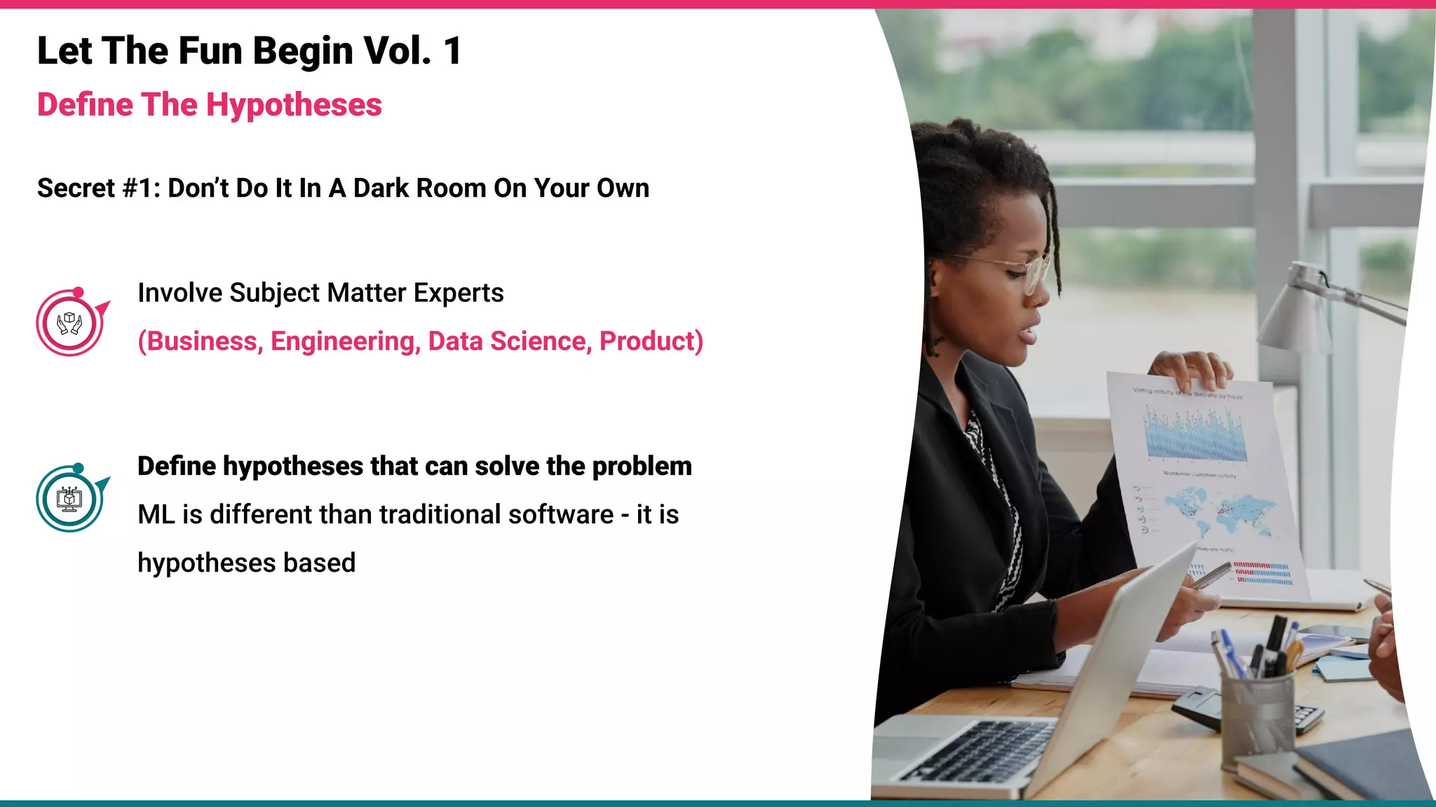 Let The Fun Begin Vol. 1
Deﬁne The Hypotheses
Secret #1: Don’t Do It In A Dark Room On Your Own
Involve Subject Matter Experts
(Business, Engineering, Data Science, Product)
Deﬁne hypotheses that can solve the problem
ML is different than traditional software - it is
hypotheses based
 