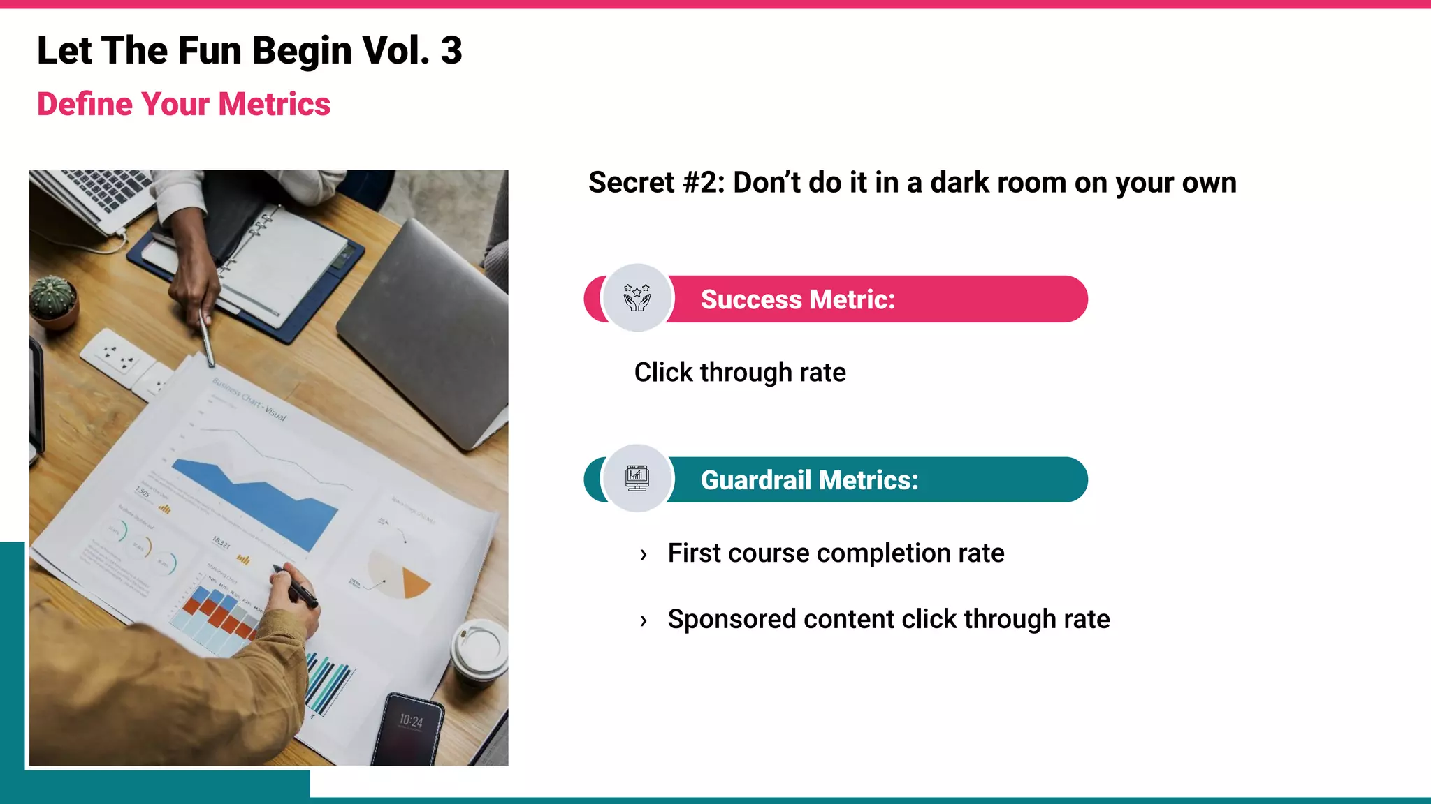 Let The Fun Begin Vol. 3
Deﬁne Your Metrics
Secret #2: Don’t do it in a dark room on your own
Success Metric:
Click through rate
Guardrail Metrics:
› First course completion rate
› Sponsored content click through rate
 