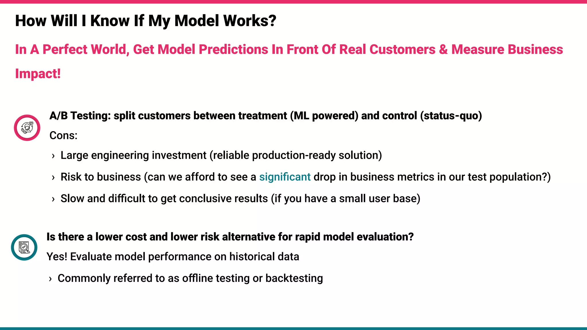 How Will I Know If My Model Works?
In A Perfect World, Get Model Predictions In Front Of Real Customers & Measure Business
Impact!
A/B Testing: split customers between treatment (ML powered) and control (status-quo)
Cons:
› Large engineering investment (reliable production-ready solution)
› Risk to business (can we afford to see a signiﬁcant drop in business metrics in our test population?)
› Slow and diﬃcult to get conclusive results (if you have a small user base)
Is there a lower cost and lower risk alternative for rapid model evaluation?
Yes! Evaluate model performance on historical data
› Commonly referred to as oﬄine testing or backtesting
 