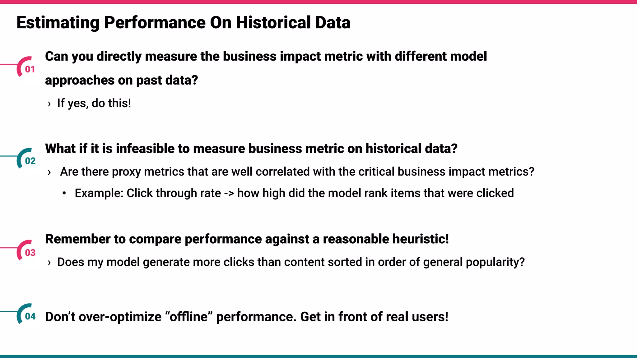 Estimating Performance On Historical Data
Can you directly measure the business impact metric with different model
approaches on past data?
› If yes, do this!
01
What if it is infeasible to measure business metric on historical data?
› Are there proxy metrics that are well correlated with the critical business impact metrics?
• Example: Click through rate -> how high did the model rank items that were clicked
02
Remember to compare performance against a reasonable heuristic!
› Does my model generate more clicks than content sorted in order of general popularity?
03
Don’t over-optimize “oﬄine” performance. Get in front of real users!
04
 
