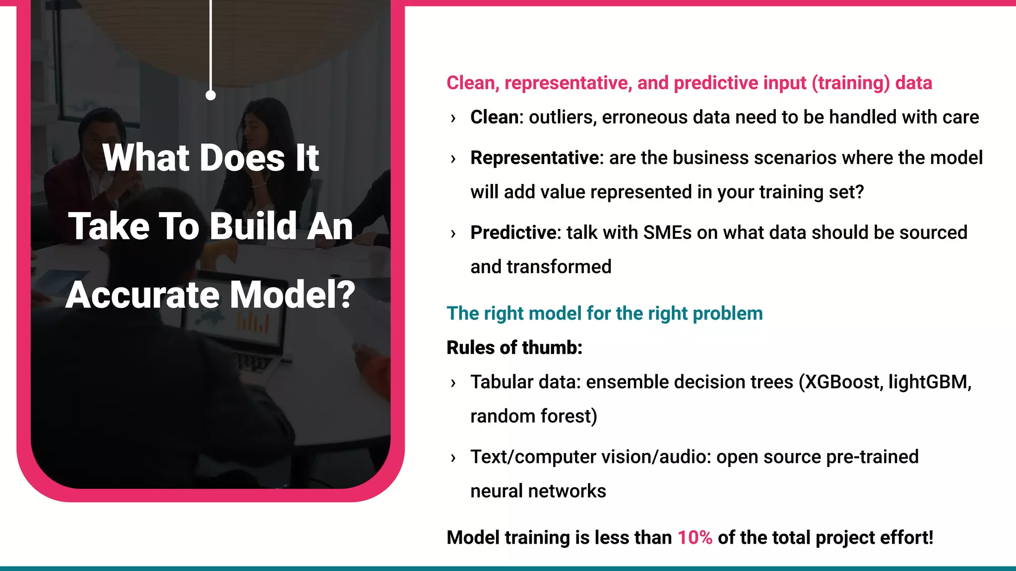 Clean, representative, and predictive input (training) data
› Clean: outliers, erroneous data need to be handled with care
› Representative: are the business scenarios where the model
will add value represented in your training set?
› Predictive: talk with SMEs on what data should be sourced
and transformed
The right model for the right problem
Rules of thumb:
› Tabular data: ensemble decision trees (XGBoost, lightGBM,
random forest)
› Text/computer vision/audio: open source pre-trained
neural networks
Model training is less than 10% of the total project effort!
What Does It
Take To Build An
Accurate Model?
 