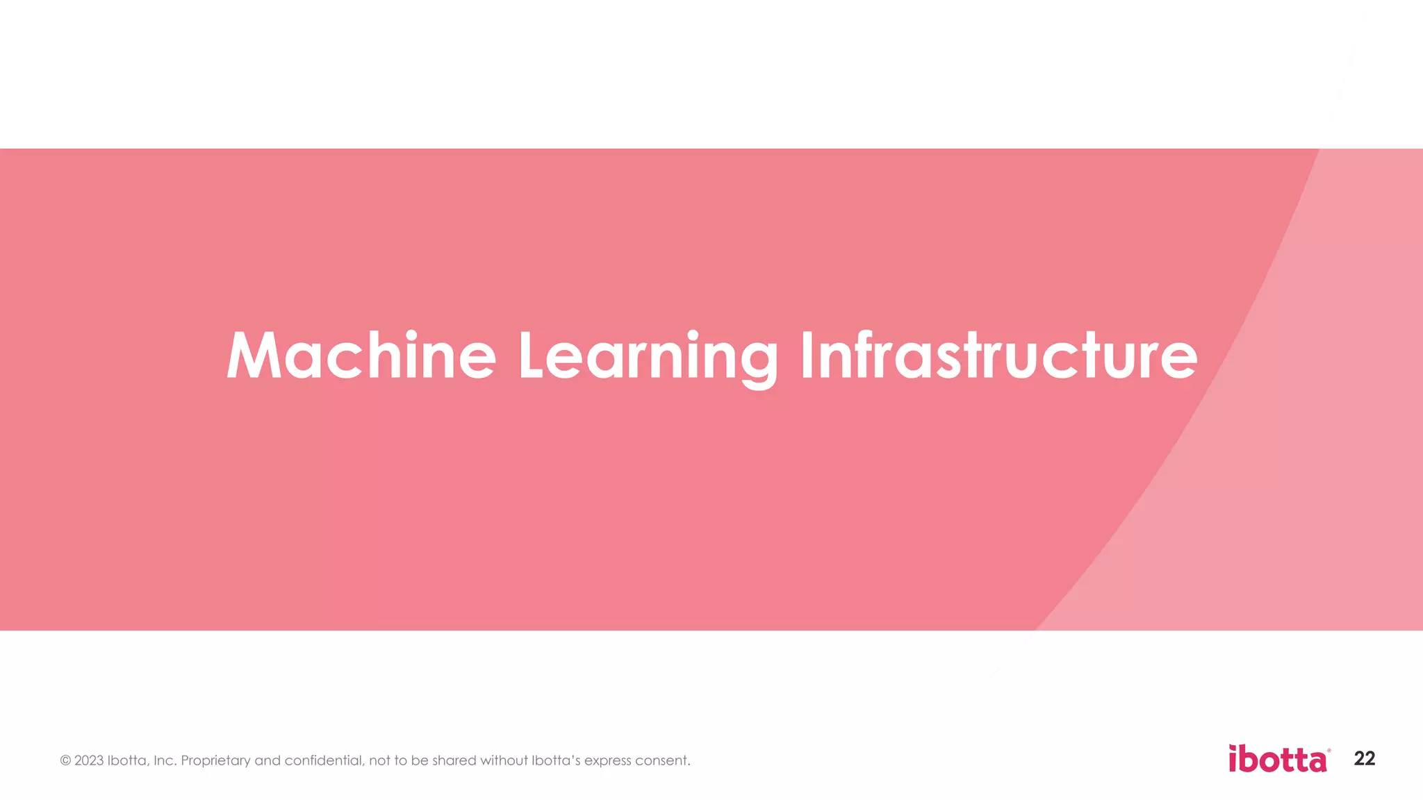 © 2023 Ibotta, Inc. Proprietary and confidential, not to be shared without Ibotta’s express consent. 22
Machine Learning Infrastructure
 