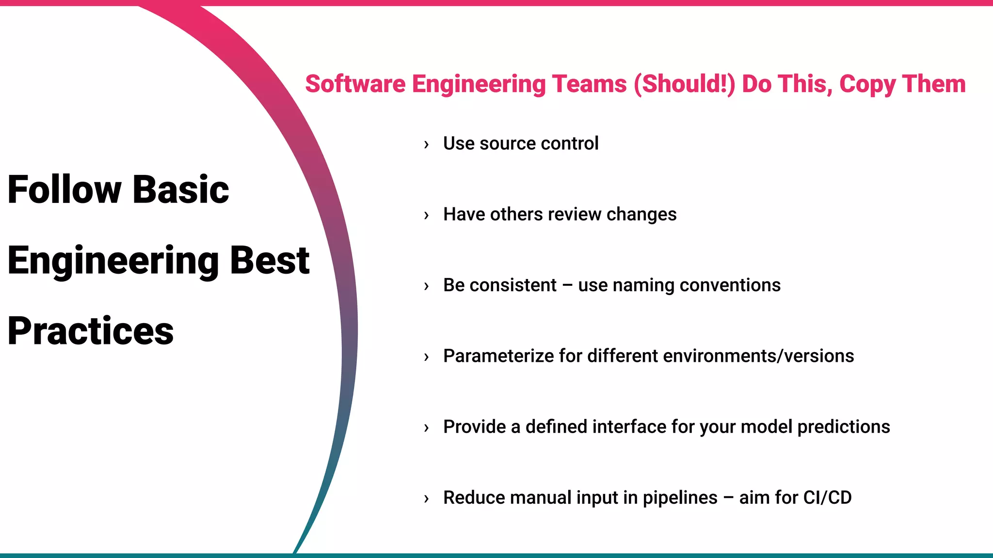 25
25
› Use source control
› Have others review changes
› Be consistent – use naming conventions
› Parameterize for different environments/versions
› Provide a deﬁned interface for your model predictions
› Reduce manual input in pipelines – aim for CI/CD
Software Engineering Teams (Should!) Do This, Copy Them
Follow Basic
Engineering Best
Practices
 