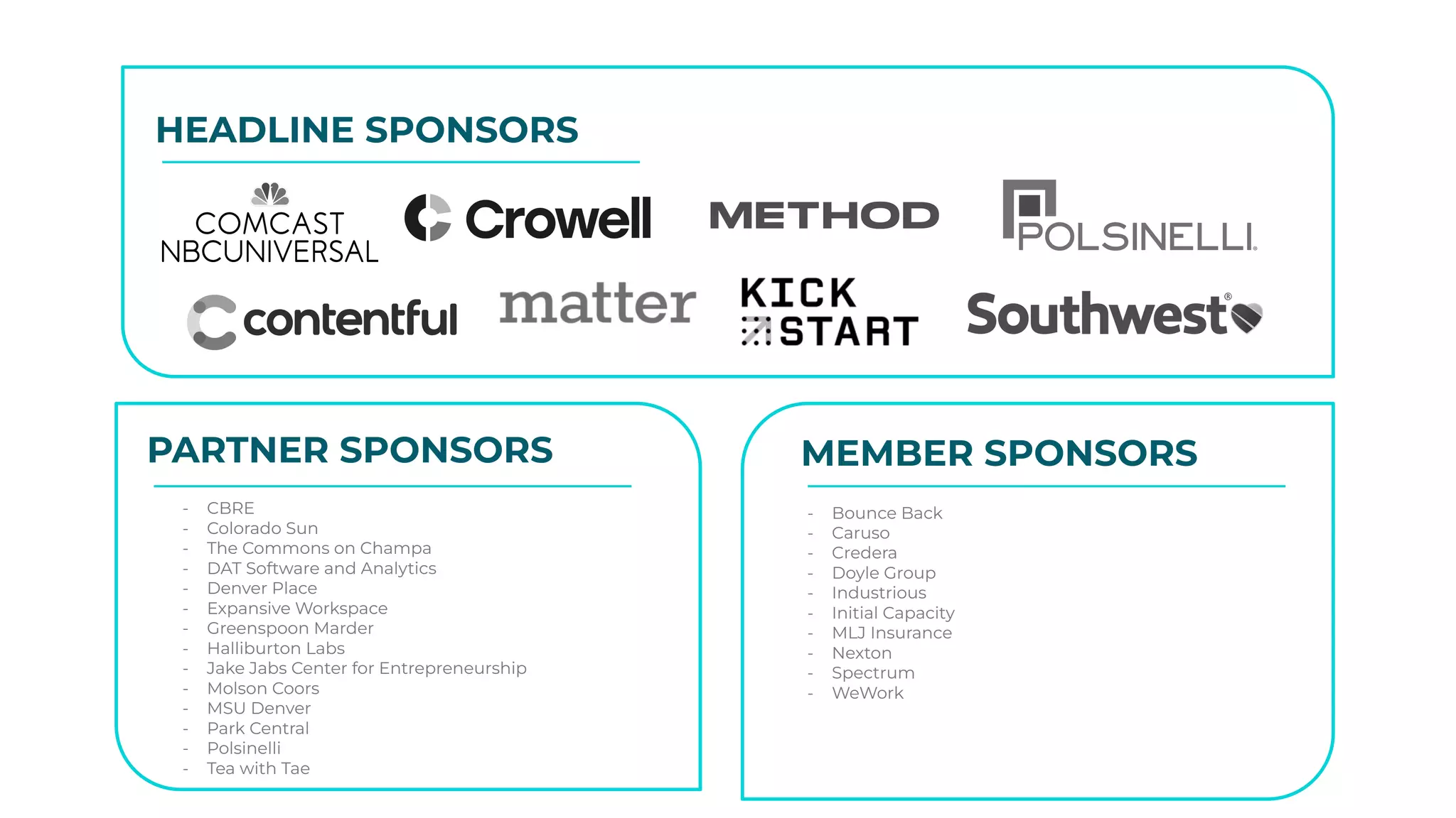 HEADLINE SPONSORS
PARTNER SPONSORS MEMBER SPONSORS
- CBRE
- Colorado Sun
- The Commons on Champa
- DAT Software and Analytics
- Denver Place
- Expansive Workspace
- Greenspoon Marder
- Halliburton Labs
- Jake Jabs Center for Entrepreneurship
- Molson Coors
- MSU Denver
- Park Central
- Polsinelli
- Tea with Tae
- Bounce Back
- Caruso
- Credera
- Doyle Group
- Industrious
- Initial Capacity
- MLJ Insurance
- Nexton
- Spectrum
- WeWork
 