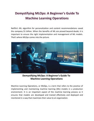 Demystifying MLOps: A Beginner's Guide To
Machine Learning Operations
Netflix’s ML algorithm for personalization and content recommendations saved
the company $1 billion. When the benefits of ML are proved beyond doubt, it is
important to ensure the right implementation and management of ML models.
That’s where MLOps comes into the picture.
Machine Learning Operations, or MLOps, is a term that refers to the practice of
implementing and maintaining machine learning (ML) models in a production
environment. It is an important aspect of the machine learning process as it
ensures that models are developed and trained effectively and deployed and
monitored in a way that maximizes their value to an organization.
 