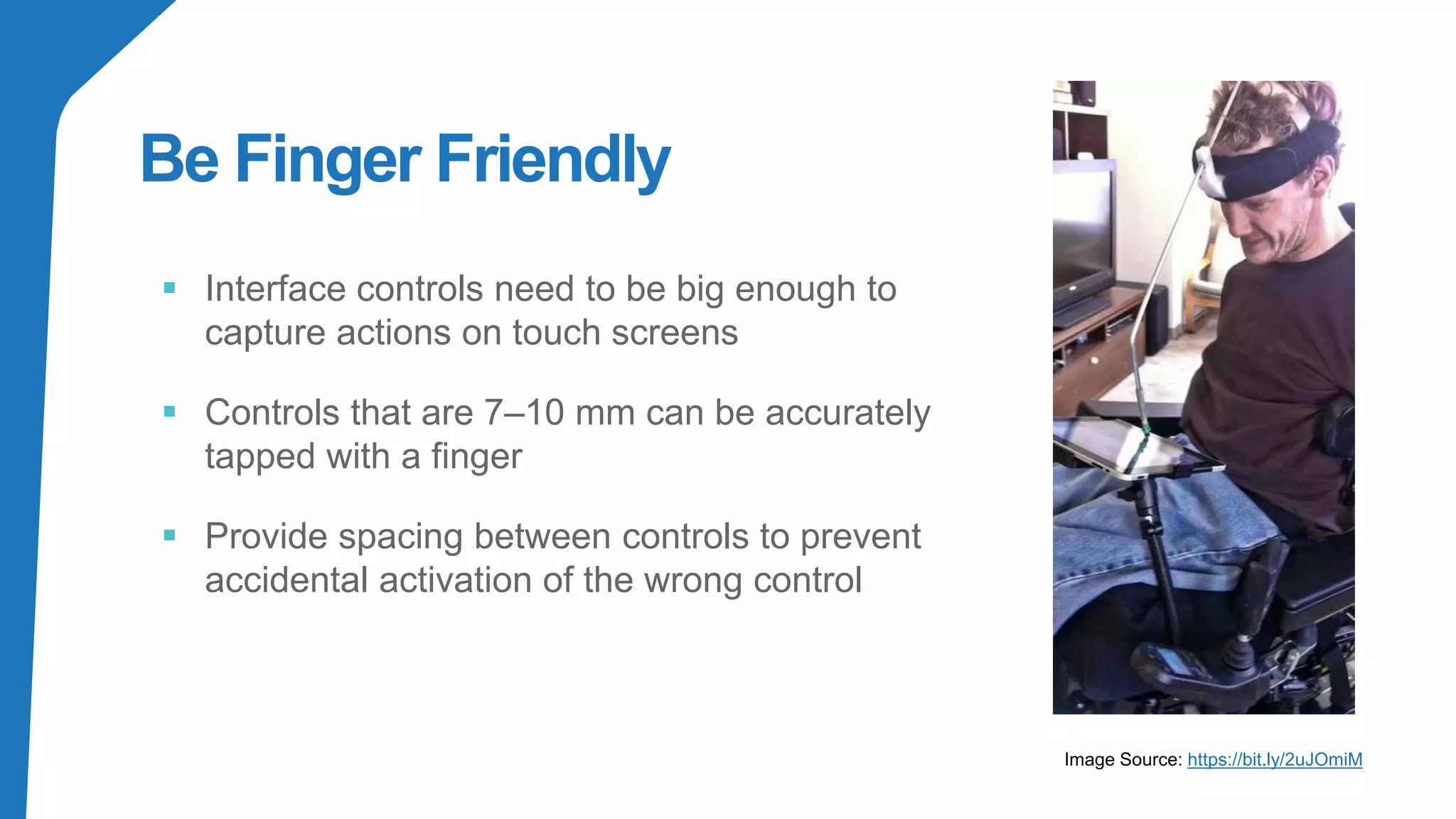 Be Finger Friendly
▪ Interface controls need to be big enough to
capture actions on touch screens
▪ Controls that are 7–10 mm can be accurately
tapped with a finger
▪ Provide spacing between controls to prevent
accidental activation of the wrong control
Image Source: https://bit.ly/2uJOmiM
 