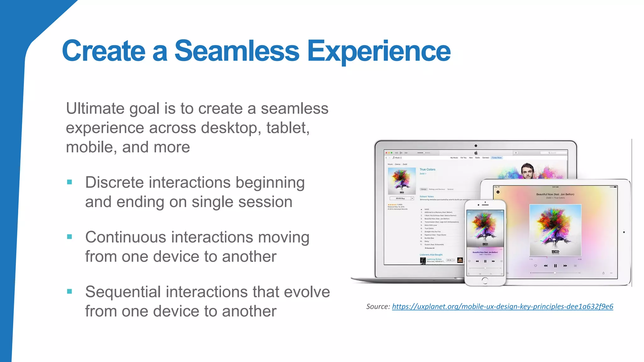 Create a Seamless Experience
Ultimate goal is to create a seamless
experience across desktop, tablet,
mobile, and more
▪ Discrete interactions beginning
and ending on single session
▪ Continuous interactions moving
from one device to another
▪ Sequential interactions that evolve
from one device to another Source: https://uxplanet.org/mobile-ux-design-key-principles-dee1a632f9e6
 
