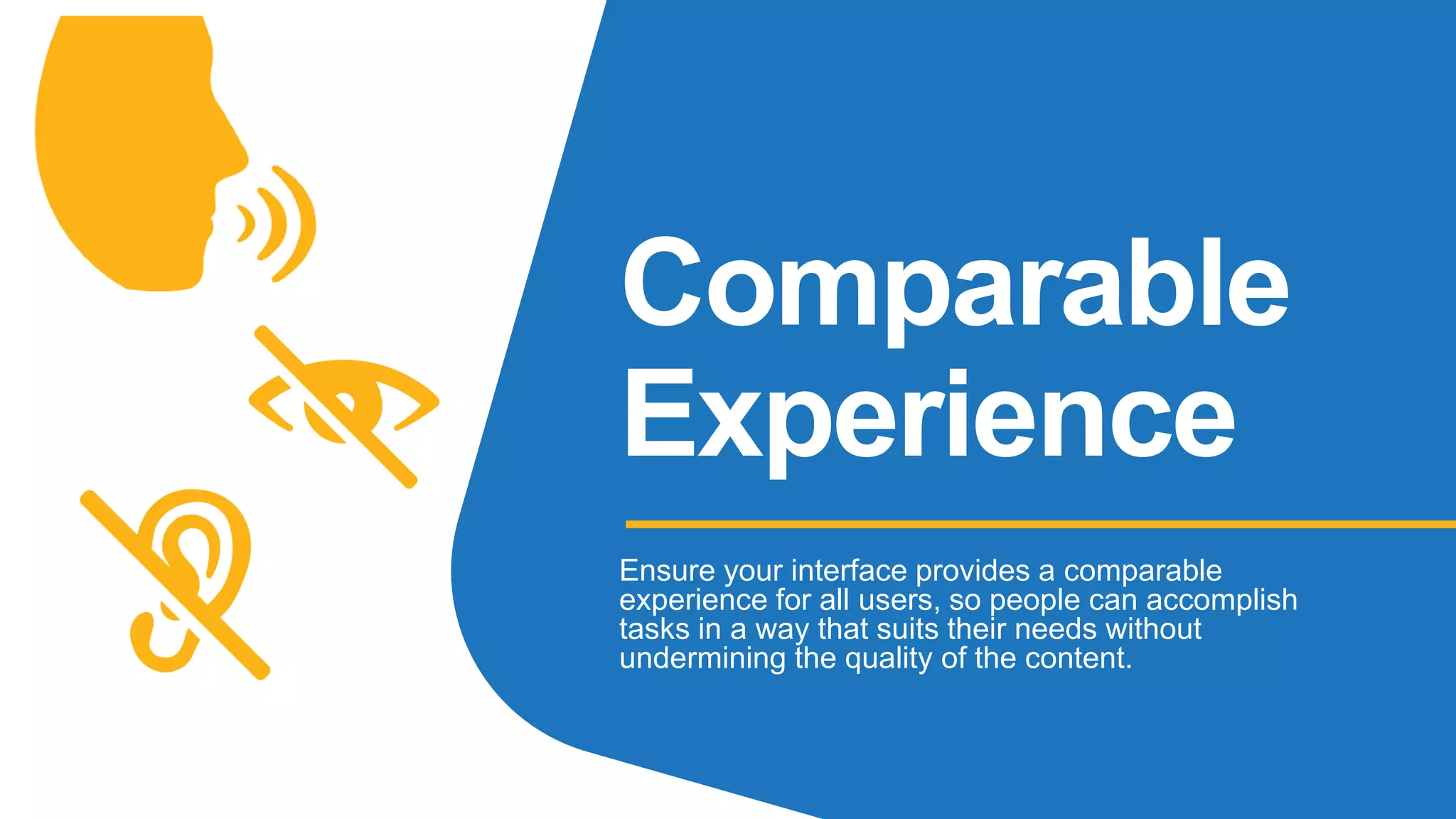 Comparable
Experience
Ensure your interface provides a comparable
experience for all users, so people can accomplish
tasks in a way that suits their needs without
undermining the quality of the content.
 