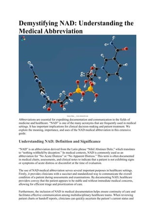 Demystifying NAD: Understanding the
Medical Abbreviation
Source-https___www.mozaweb.com
Abbreviations are essential for expediting documentation and communication in the fields of
medicine and healthcare. “NAD” is one of the many acronyms that are frequently used in medical
settings. It has important implications for clinical decision-making and patient treatment. We
explore the meaning, importance, and uses of the NAD medical abbreviation in this extensive
guide.
Understanding NAD: Definition and Significance
“NAD” is an abbreviation derived from the Latin phrase “Nihil Abstineo Dolo,” which translates
to “nothing withheld by deception.” In medical contexts, NAD is commonly used as an
abbreviation for “No Acute Distress” or “No Apparent Distress.” This term is often documented
in medical charts, assessments, and clinical notes to indicate that a patient is not exhibiting signs
or symptoms of acute distress or discomfort at the time of evaluation.
The use of NAD medical abbreviation serves several important purposes in healthcare settings.
Firstly, it provides clinicians with a succinct and standardized way to communicate the overall
condition of a patient during assessments and examinations. By documenting NAD, healthcare
providers convey that the patient appears to be stable and without immediate medical concerns,
allowing for efficient triage and prioritization of care.
Furthermore, the inclusion of NAD in medical documentation helps ensure continuity of care and
facilitates effective communication among multidisciplinary healthcare teams. When reviewing
patient charts or handoff reports, clinicians can quickly ascertain the patient’s current status and
 