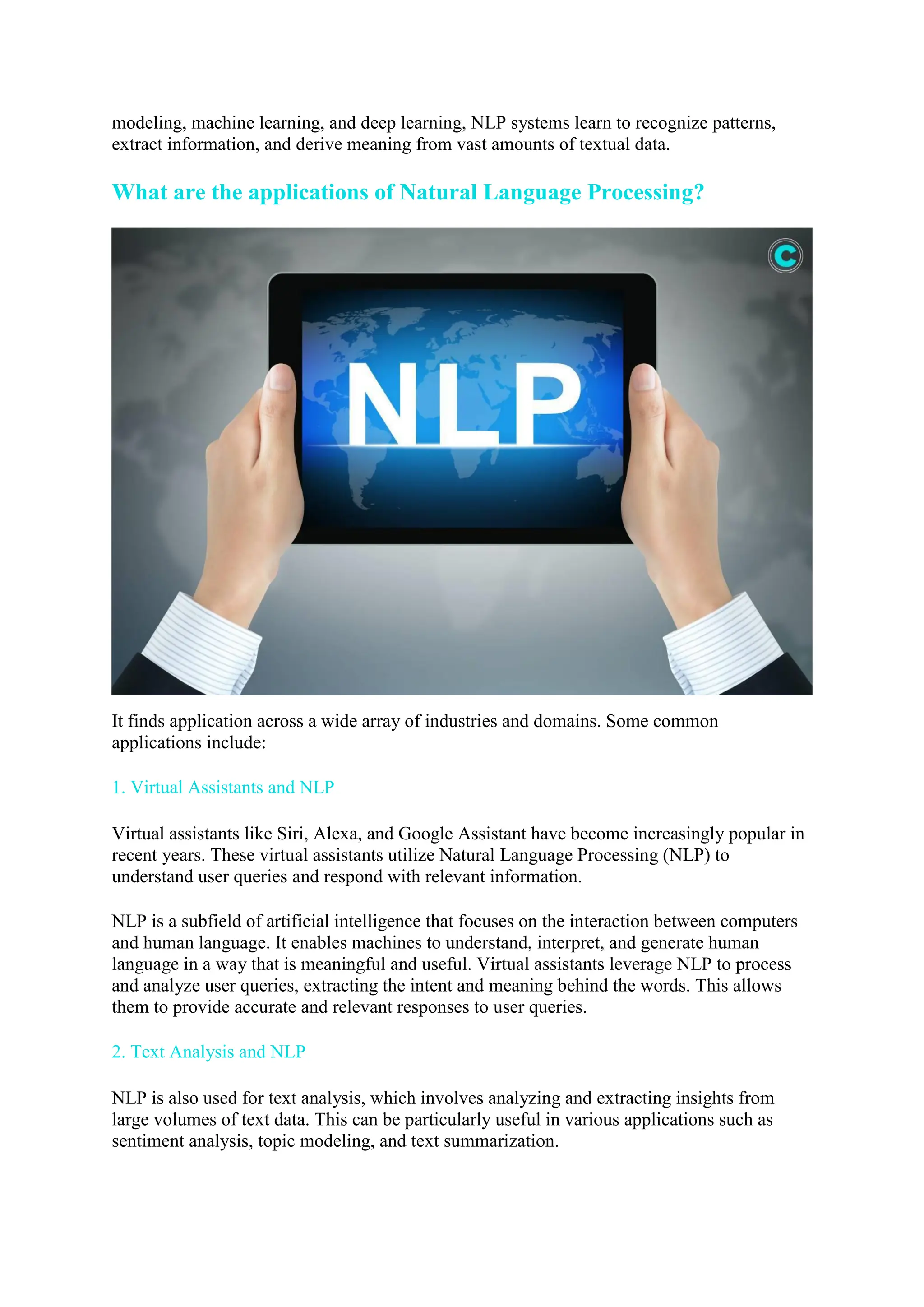 modeling, machine learning, and deep learning, NLP systems learn to recognize patterns,
extract information, and derive meaning from vast amounts of textual data.
What are the applications of Natural Language Processing?
It finds application across a wide array of industries and domains. Some common
applications include:
1. Virtual Assistants and NLP
Virtual assistants like Siri, Alexa, and Google Assistant have become increasingly popular in
recent years. These virtual assistants utilize Natural Language Processing (NLP) to
understand user queries and respond with relevant information.
NLP is a subfield of artificial intelligence that focuses on the interaction between computers
and human language. It enables machines to understand, interpret, and generate human
language in a way that is meaningful and useful. Virtual assistants leverage NLP to process
and analyze user queries, extracting the intent and meaning behind the words. This allows
them to provide accurate and relevant responses to user queries.
2. Text Analysis and NLP
NLP is also used for text analysis, which involves analyzing and extracting insights from
large volumes of text data. This can be particularly useful in various applications such as
sentiment analysis, topic modeling, and text summarization.
 