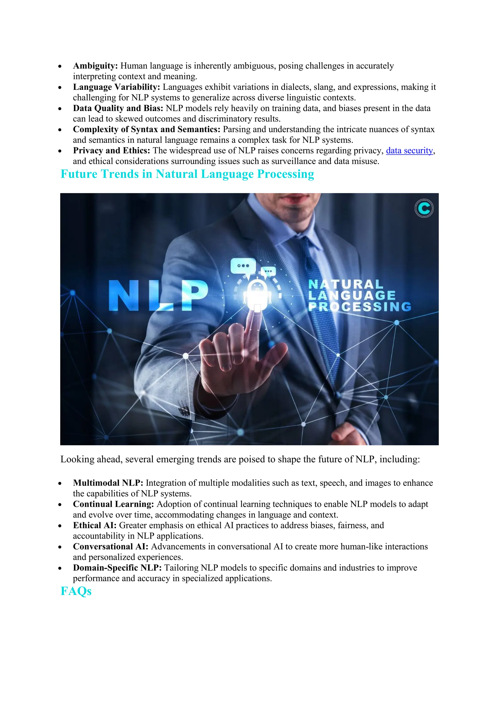  Ambiguity: Human language is inherently ambiguous, posing challenges in accurately
interpreting context and meaning.
 Language Variability: Languages exhibit variations in dialects, slang, and expressions, making it
challenging for NLP systems to generalize across diverse linguistic contexts.
 Data Quality and Bias: NLP models rely heavily on training data, and biases present in the data
can lead to skewed outcomes and discriminatory results.
 Complexity of Syntax and Semantics: Parsing and understanding the intricate nuances of syntax
and semantics in natural language remains a complex task for NLP systems.
 Privacy and Ethics: The widespread use of NLP raises concerns regarding privacy, data security,
and ethical considerations surrounding issues such as surveillance and data misuse.
Future Trends in Natural Language Processing
Looking ahead, several emerging trends are poised to shape the future of NLP, including:
 Multimodal NLP: Integration of multiple modalities such as text, speech, and images to enhance
the capabilities of NLP systems.
 Continual Learning: Adoption of continual learning techniques to enable NLP models to adapt
and evolve over time, accommodating changes in language and context.
 Ethical AI: Greater emphasis on ethical AI practices to address biases, fairness, and
accountability in NLP applications.
 Conversational AI: Advancements in conversational AI to create more human-like interactions
and personalized experiences.
 Domain-Specific NLP: Tailoring NLP models to specific domains and industries to improve
performance and accuracy in specialized applications.
FAQs
 