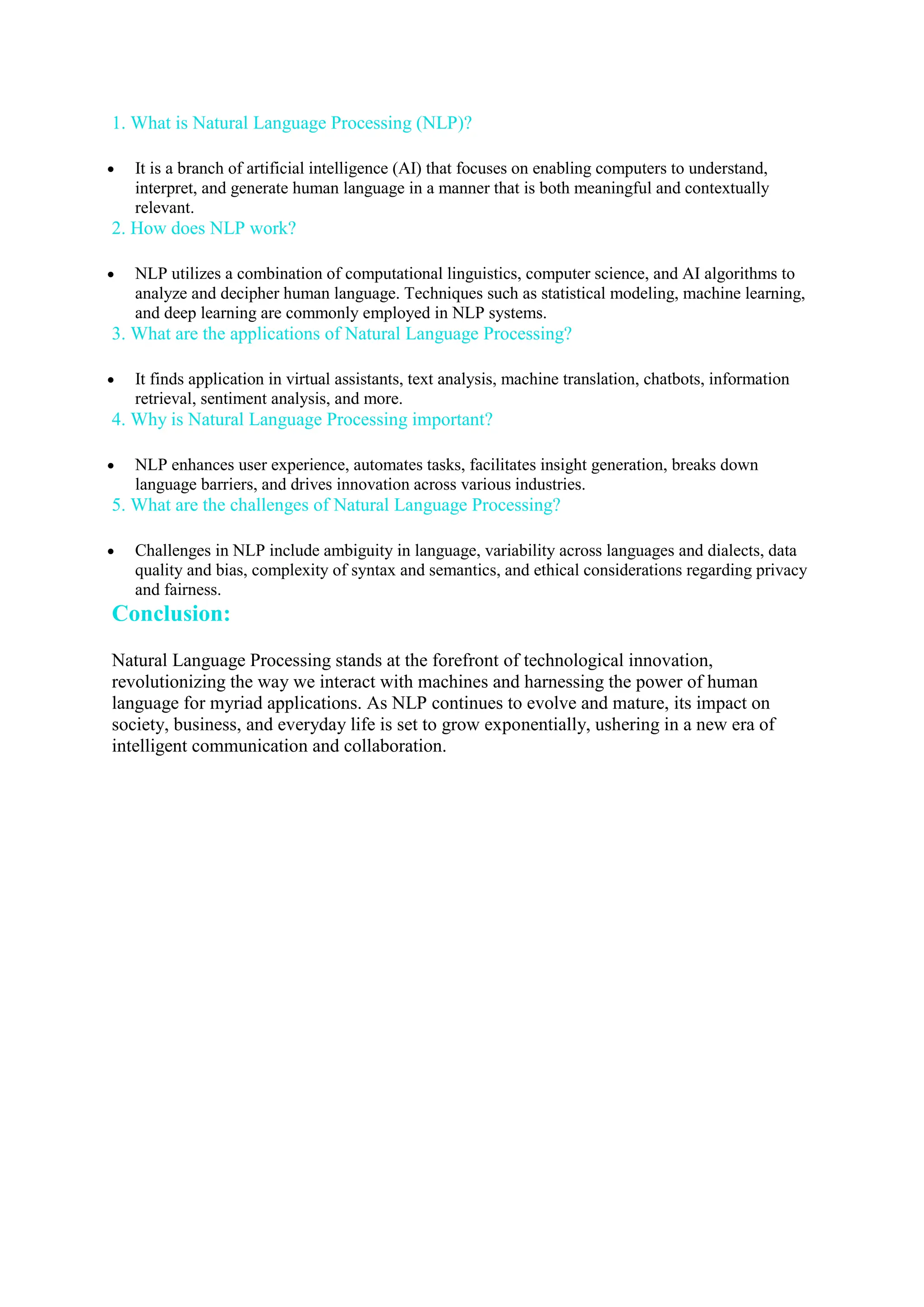 1. What is Natural Language Processing (NLP)?
 It is a branch of artificial intelligence (AI) that focuses on enabling computers to understand,
interpret, and generate human language in a manner that is both meaningful and contextually
relevant.
2. How does NLP work?
 NLP utilizes a combination of computational linguistics, computer science, and AI algorithms to
analyze and decipher human language. Techniques such as statistical modeling, machine learning,
and deep learning are commonly employed in NLP systems.
3. What are the applications of Natural Language Processing?
 It finds application in virtual assistants, text analysis, machine translation, chatbots, information
retrieval, sentiment analysis, and more.
4. Why is Natural Language Processing important?
 NLP enhances user experience, automates tasks, facilitates insight generation, breaks down
language barriers, and drives innovation across various industries.
5. What are the challenges of Natural Language Processing?
 Challenges in NLP include ambiguity in language, variability across languages and dialects, data
quality and bias, complexity of syntax and semantics, and ethical considerations regarding privacy
and fairness.
Conclusion:
Natural Language Processing stands at the forefront of technological innovation,
revolutionizing the way we interact with machines and harnessing the power of human
language for myriad applications. As NLP continues to evolve and mature, its impact on
society, business, and everyday life is set to grow exponentially, ushering in a new era of
intelligent communication and collaboration.
 