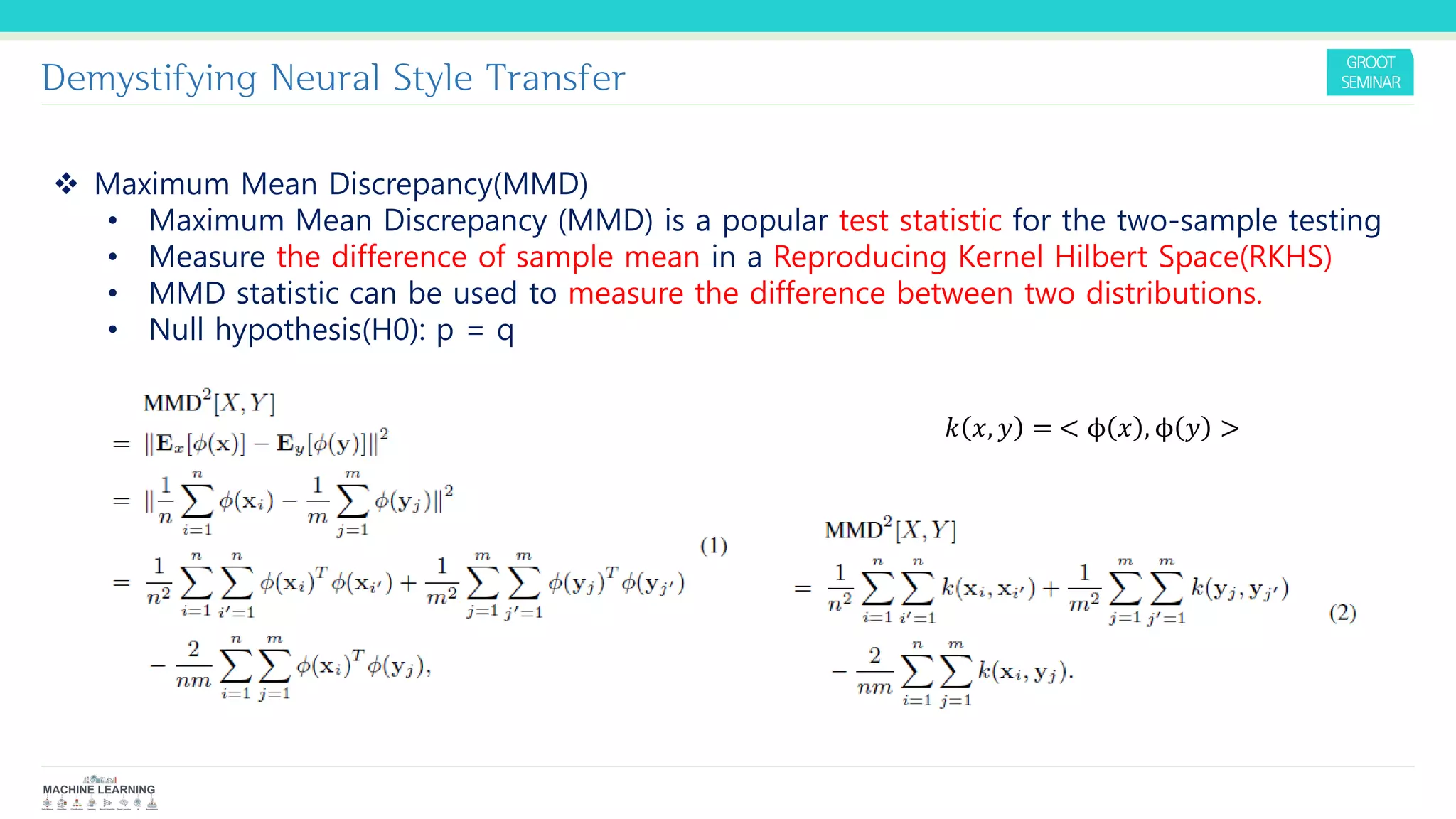 Demystifying Neural Style Transfer
❖ Maximum Mean Discrepancy(MMD)
• Maximum Mean Discrepancy (MMD) is a popular test statistic for the two-sample testing
• Measure the difference of sample mean in a Reproducing Kernel Hilbert Space(RKHS)
• MMD statistic can be used to measure the difference between two distributions.
• Null hypothesis(H0): p = q
𝑘 𝑥, 𝑦 = < ϕ 𝑥 , ϕ 𝑦 >
 