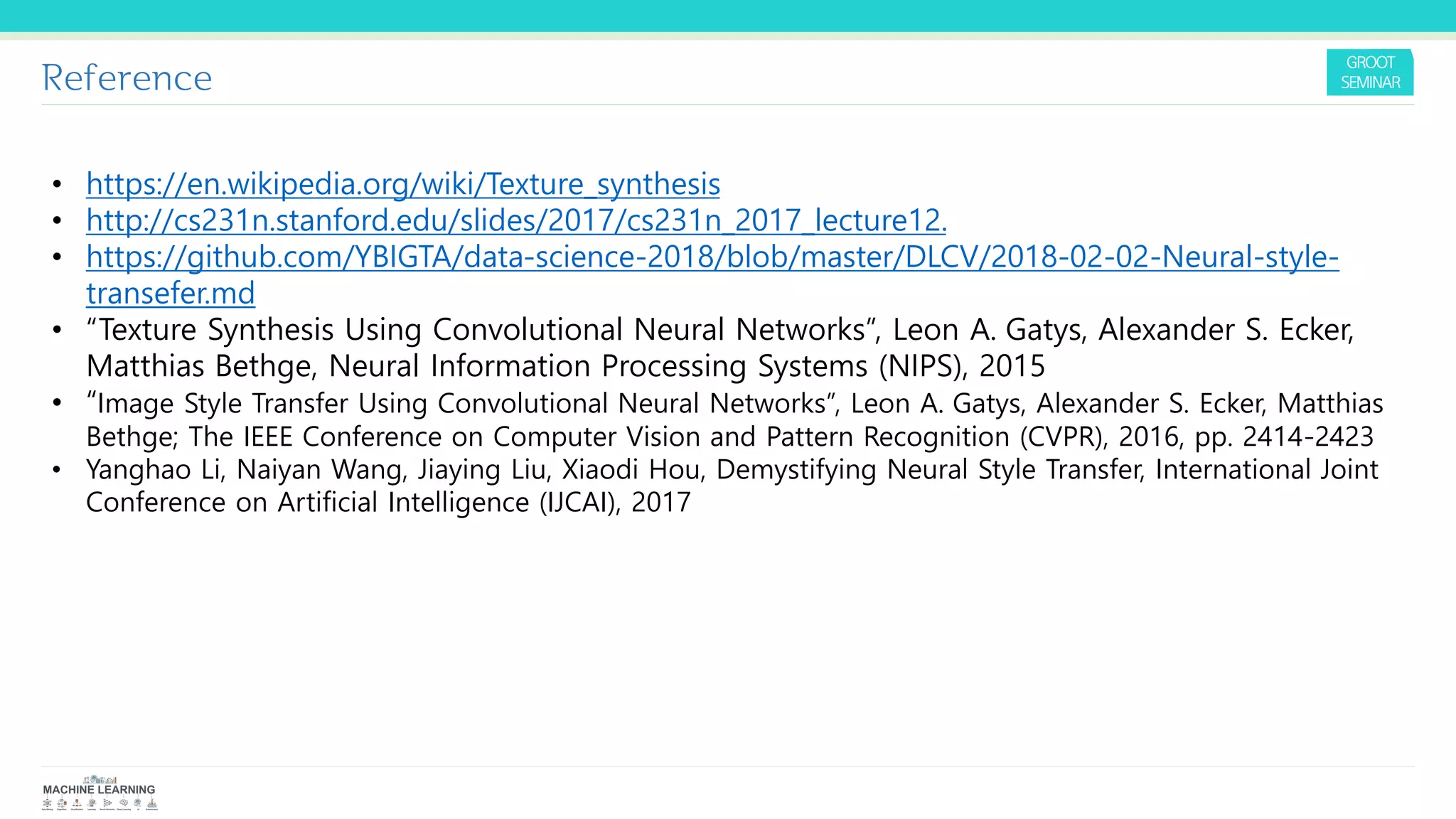Reference
• https://en.wikipedia.org/wiki/Texture_synthesis
• http://cs231n.stanford.edu/slides/2017/cs231n_2017_lecture12.
• https://github.com/YBIGTA/data-science-2018/blob/master/DLCV/2018-02-02-Neural-style-
transefer.md
• “Texture Synthesis Using Convolutional Neural Networks”, Leon A. Gatys, Alexander S. Ecker,
Matthias Bethge, Neural Information Processing Systems (NIPS), 2015
• “Image Style Transfer Using Convolutional Neural Networks”, Leon A. Gatys, Alexander S. Ecker, Matthias
Bethge; The IEEE Conference on Computer Vision and Pattern Recognition (CVPR), 2016, pp. 2414-2423
• Yanghao Li, Naiyan Wang, Jiaying Liu, Xiaodi Hou, Demystifying Neural Style Transfer, International Joint
Conference on Artificial Intelligence (IJCAI), 2017
 