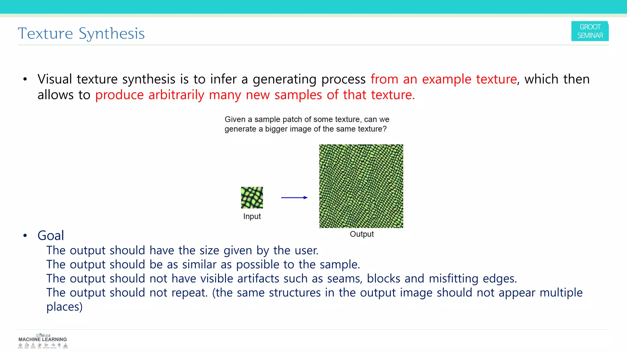 Texture Synthesis
• Visual texture synthesis is to infer a generating process from an example texture, which then
allows to produce arbitrarily many new samples of that texture.
• Goal
The output should have the size given by the user.
The output should be as similar as possible to the sample.
The output should not have visible artifacts such as seams, blocks and misfitting edges.
The output should not repeat. (the same structures in the output image should not appear multiple
places)
 