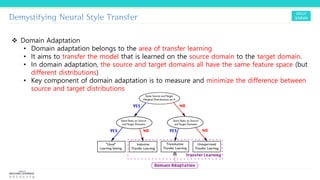 Demystifying Neural Style Transfer
❖ Domain Adaptation
• Domain adaptation belongs to the area of transfer learning
• It aims to transfer the model that is learned on the source domain to the target domain.
• In domain adaptation, the source and target domains all have the same feature space (but
different distributions)
• Key component of domain adaptation is to measure and minimize the difference between
source and target distributions
 