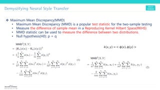 Demystifying Neural Style Transfer
❖ Maximum Mean Discrepancy(MMD)
• Maximum Mean Discrepancy (MMD) is a popular test statistic for the two-sample testing
• Measure the difference of sample mean in a Reproducing Kernel Hilbert Space(RKHS)
• MMD statistic can be used to measure the difference between two distributions.
• Null hypothesis(H0): p = q
𝑘 𝑥, 𝑦 = < ϕ 𝑥 , ϕ 𝑦 >
 