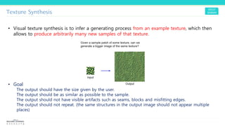 Texture Synthesis
• Visual texture synthesis is to infer a generating process from an example texture, which then
allows to produce arbitrarily many new samples of that texture.
• Goal
The output should have the size given by the user.
The output should be as similar as possible to the sample.
The output should not have visible artifacts such as seams, blocks and misfitting edges.
The output should not repeat. (the same structures in the output image should not appear multiple
places)
 