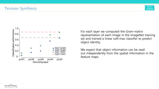 Texture Synthesis
For each layer we computed the Gram-matrix
representation of each image in the ImageNet training
set and trained a linear soft-max classifier to predict
object identity.
We expect that object information can be read
out independently from the spatial information in the
feature maps
 