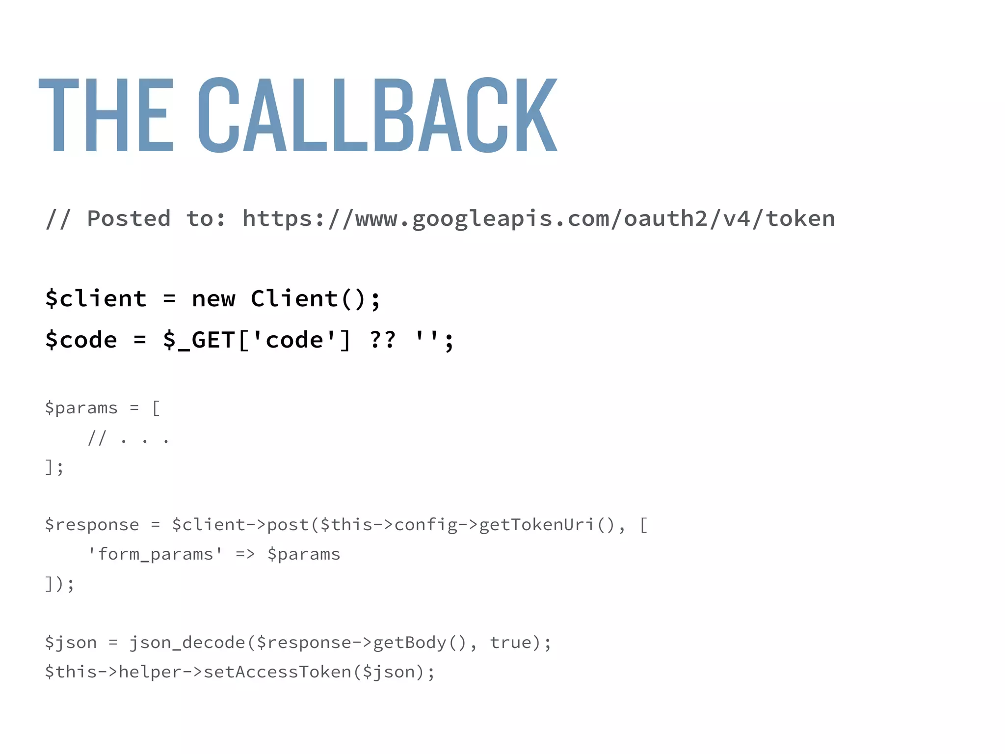 $client = new Client();
$code = $_GET['code'] ?? '';
$params = [
'code' => $code,
'grant_type' => 'authorization_code',
'client_id' => $this->config->getClientId(),
'client_secret' => $this->config->getClientSecret(),
'redirect_uri' => $this->helper->getCallbackUrl(self::AREA)
];
$url = “https://www.googleapis.com/oauth2/v4/token”;
$response = $client->post($url, ['form_params' => $params]);
 