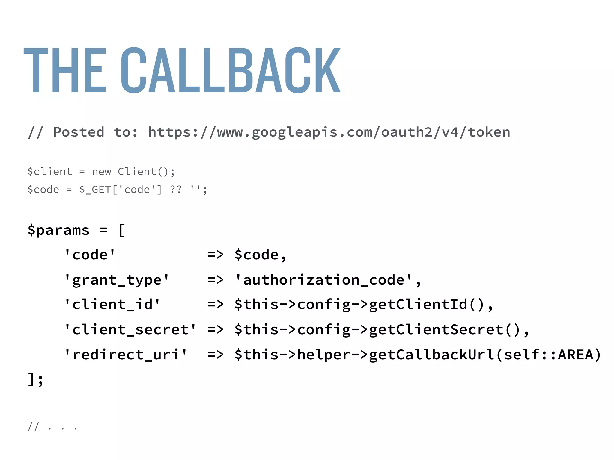 $client = new Client();
$code = $_GET['code'] ?? '';
$params = [
'code' => $code,
'grant_type' => 'authorization_code',
'client_id' => $this->config->getClientId(),
'client_secret' => $this->config->getClientSecret(),
'redirect_uri' => $this->helper->getCallbackUrl(self::AREA)
];
$url = “https://www.googleapis.com/oauth2/v4/token”;
$response = $client->post($url, ['form_params' => $params]);
 