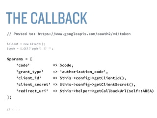 $client = new Client();
$code = $_GET['code'] ?? '';
$params = [
'code' => $code,
'grant_type' => 'authorization_code',
'client_id' => $this->config->getClientId(),
'client_secret' => $this->config->getClientSecret(),
'redirect_uri' => $this->helper->getCallbackUrl(self::AREA)
];
$url = “https://www.googleapis.com/oauth2/v4/token”;
$response = $client->post($url, ['form_params' => $params]);
 