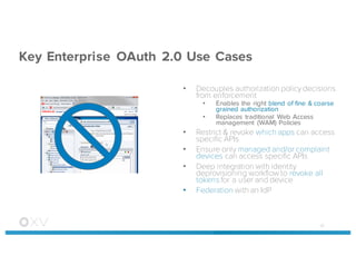 Key Enterprise OAuth 2.0 Use Cases
• Decouples authorization policydecisions
from enforcement
• Enables the right blend of fine & coarse
grained authorization
• Replaces traditional Web Access
management (WAM) Policies
• Restrict & revoke which apps can access
specific APIs
• Ensure only managed and/or complaint
devices can access specific APIs
• Deep integration with identity
deprovisioning workflow to revoke all
tokens for a user and device
• Federation with an IdP
40
 