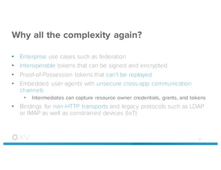 Why all the complexity again?
• Enterprise use cases such as federation
• Interoperable tokens that can be signed and encrypted
• Proof-of-Possession tokens that can’t be replayed
• Embedded user agents with unsecure cross-app communication
channels
• Intermediates can capture resource owner credentials, grants, and tokens
• Bindings for non-HTTP transports and legacy protocols such as LDAP
or IMAP as well as constrained devices (IoT)
45
 