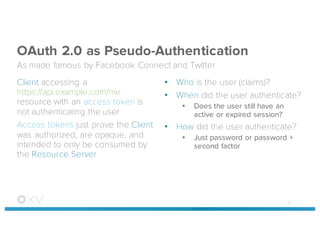 OAuth 2.0 as Pseudo-Authentication
As made famous by Facebook Connect and Twitter
Client accessing a
https://api.example.com/me
resource with an access token is
not authenticating the user
Access tokens just prove the Client
was authorized, are opaque, and
intended to only be consumed by
the Resource Server
• Who is the user (claims)?
• When did the user authenticate?
• Does the user still have an
active or expired session?
• How did the user authenticate?
• Just password or password +
second factor
47
 