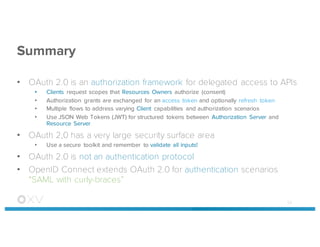 Summary
• OAuth 2.0 is an authorization framework for delegated access to APIs
• Clients request scopes that Resources Owners authorize (consent)
• Authorization grants are exchanged for an access token and optionally refresh token
• Multiple flows to address varying Client capabilities and authorization scenarios
• Use JSON Web Tokens (JWT) for structured tokens between Authorization Server and
Resource Server
• OAuth 2,0 has a very large security surface area
• Use a secure toolkit and remember to validate all inputs!
• OAuth 2.0 is not an authentication protocol
• OpenID Connect extends OAuth 2.0 for authentication scenarios
“SAML with curly-braces”
53
 