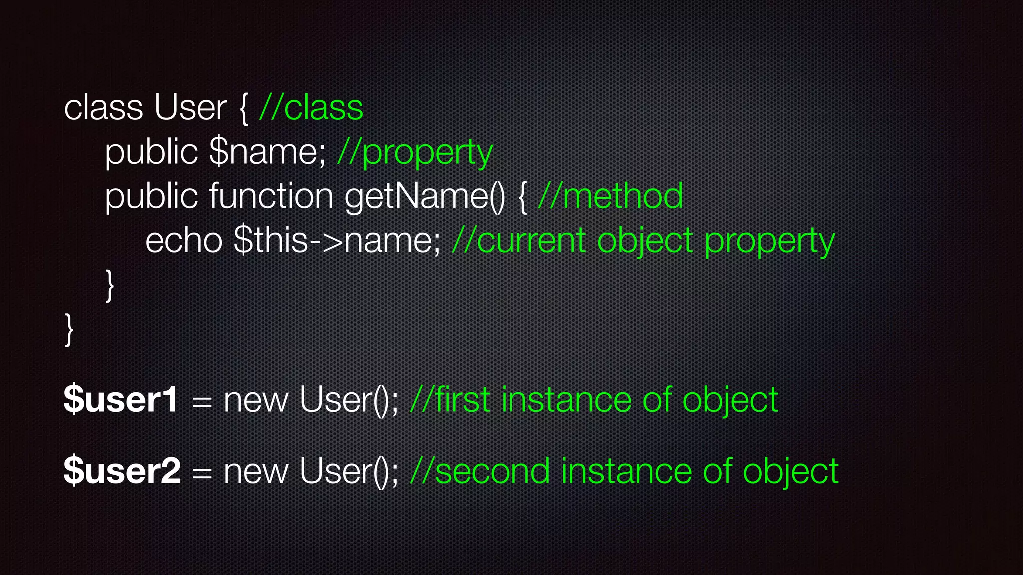 class User { //class 
public $name; //property 
public function getName() { //method 
echo $this->name; //current object property 
} 
}
$user1 = new User(); //ﬁrst instance of object
$user2 = new User(); //second instance of object
 