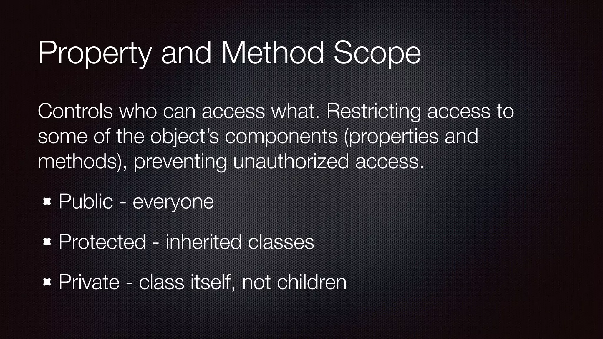 Property and Method Scope
Controls who can access what. Restricting access to
some of the object’s components (properties and
methods), preventing unauthorized access.
Public - everyone
Protected - inherited classes
Private - class itself, not children
 