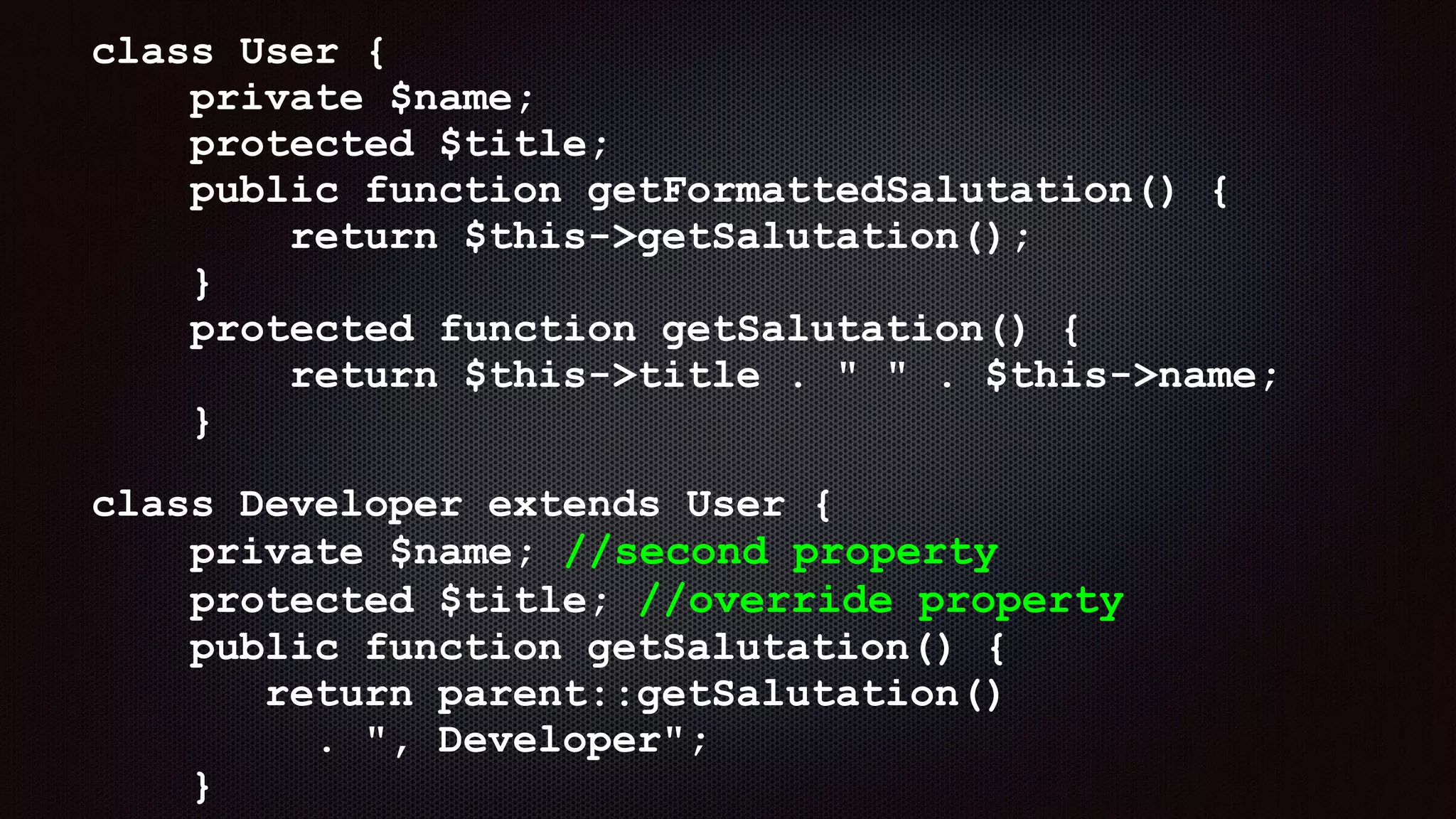 class User { 
private $name; 
protected $title; 
public function getFormattedSalutation() { 
return $this->getSalutation(); 
} 
protected function getSalutation() { 
return $this->title . " " . $this->name; 
}
class Developer extends User { 
private $name; //second property 
protected $title; //override property 
public function getSalutation() { 
return parent::getSalutation()  
. ", Developer"; 
}
 