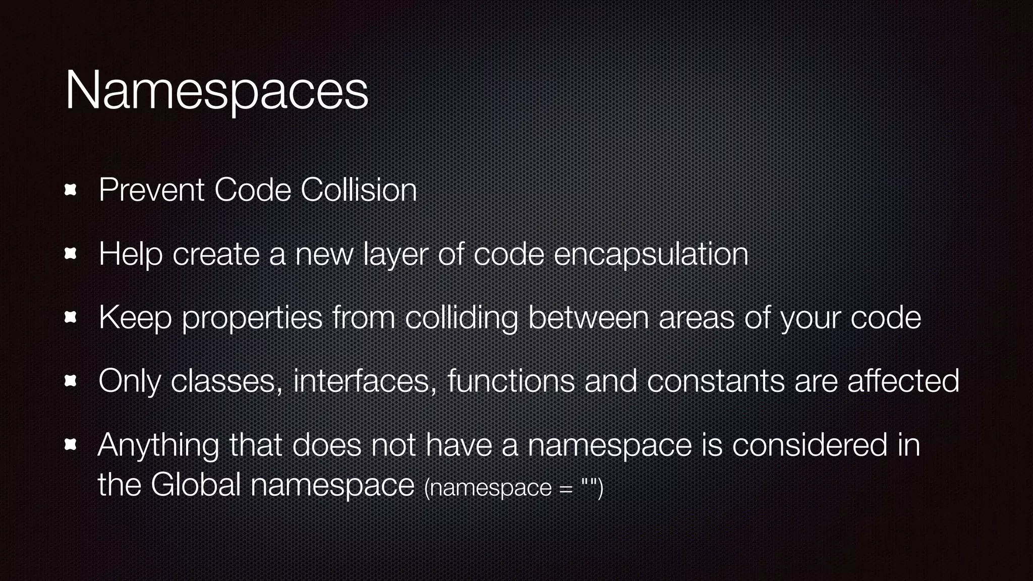 Namespaces
Prevent Code Collision
Help create a new layer of code encapsulation
Keep properties from colliding between areas of your code
Only classes, interfaces, functions and constants are affected
Anything that does not have a namespace is considered in
the Global namespace (namespace = "")
 