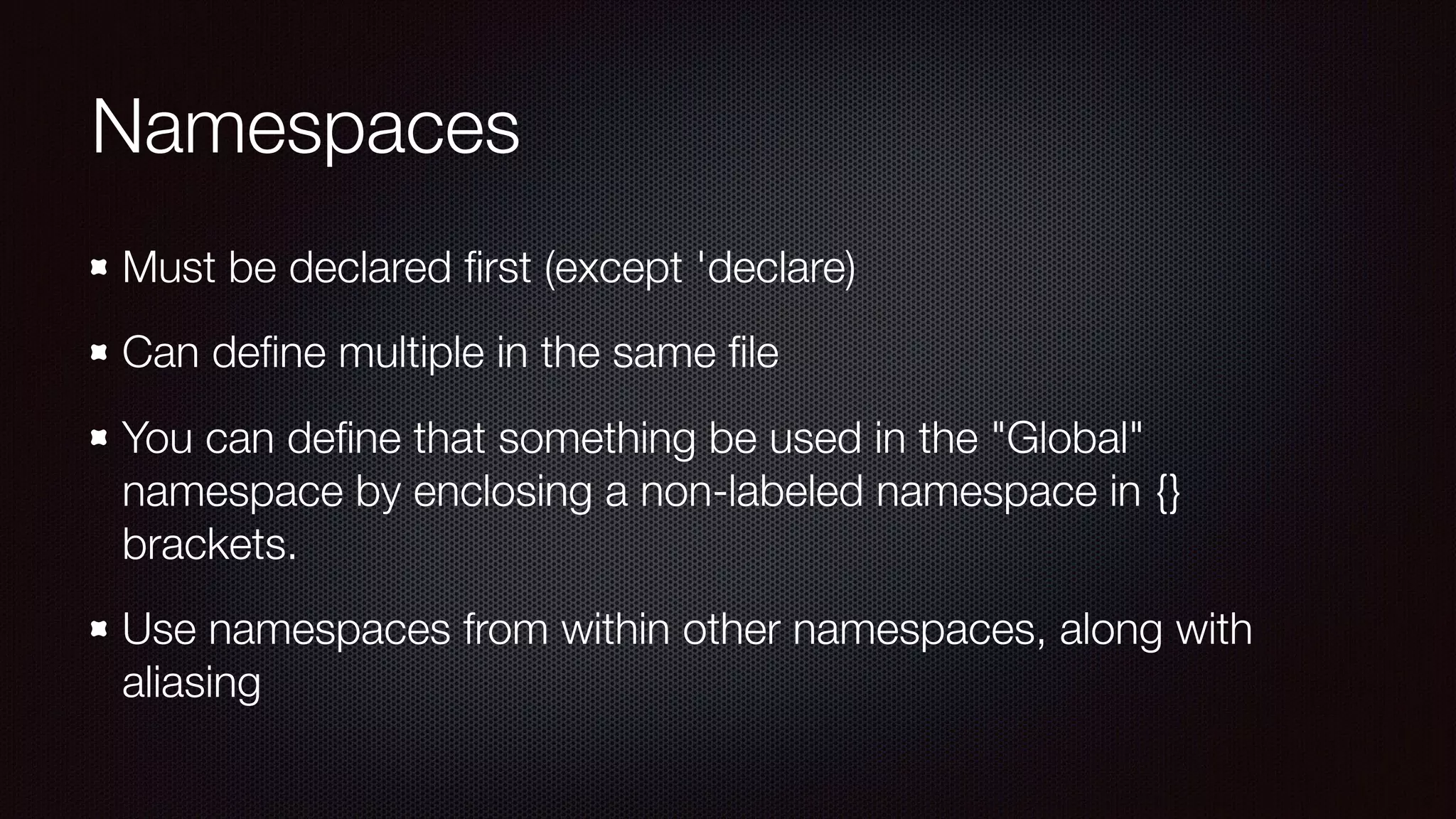 Namespaces
Must be declared ﬁrst (except 'declare)
Can deﬁne multiple in the same ﬁle
You can deﬁne that something be used in the "Global"
namespace by enclosing a non-labeled namespace in {}
brackets.
Use namespaces from within other namespaces, along with
aliasing
 