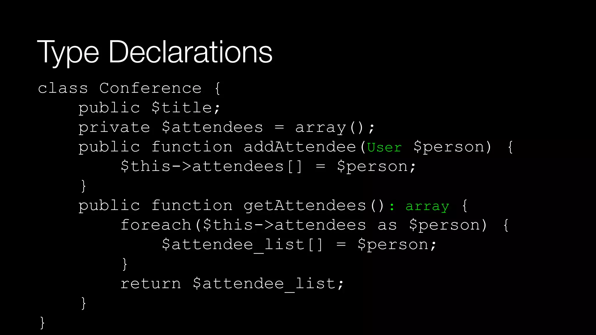 Type Declarations
class Conference { 
public $title; 
private $attendees = array(); 
public function addAttendee(User $person) { 
$this->attendees[] = $person; 
} 
public function getAttendees(): array { 
foreach($this->attendees as $person) { 
$attendee_list[] = $person;  
} 
return $attendee_list; 
} 
}
 