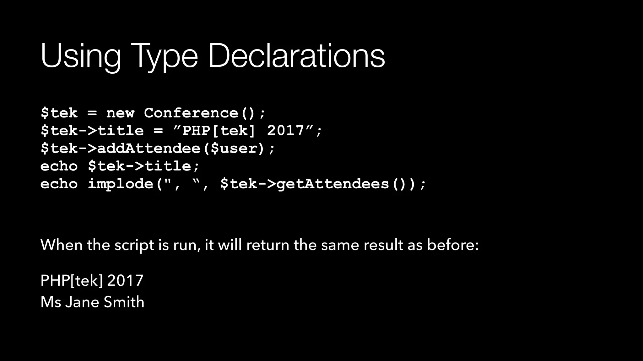 Using Type Declarations
$tek = new Conference(); 
$tek->title = ”PHP[tek] 2017”; 
$tek->addAttendee($user); 
echo $tek->title; 
echo implode(", “, $tek->getAttendees());
When the script is run, it will return the same result as before:
PHP[tek] 2017 
Ms Jane Smith
 